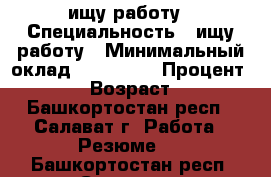 ищу работу › Специальность ­ ищу работу › Минимальный оклад ­ 300 000 › Процент ­ 100 › Возраст ­ 35 - Башкортостан респ., Салават г. Работа » Резюме   . Башкортостан респ.,Салават г.